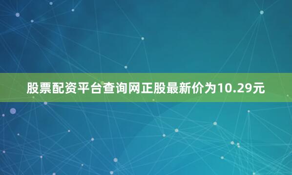 股票配资平台查询网正股最新价为10.29元