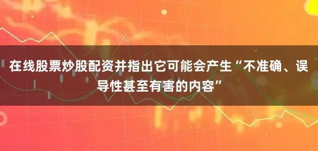 在线股票炒股配资并指出它可能会产生“不准确、误导性甚至有害的内容”