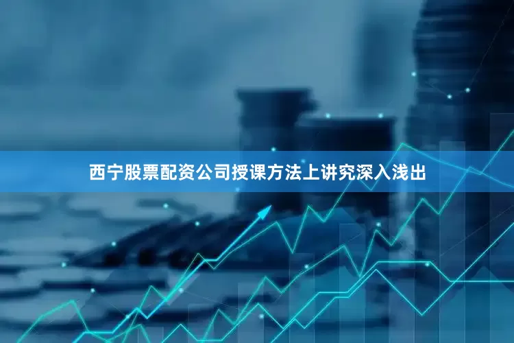 西宁股票配资公司授课方法上讲究深入浅出