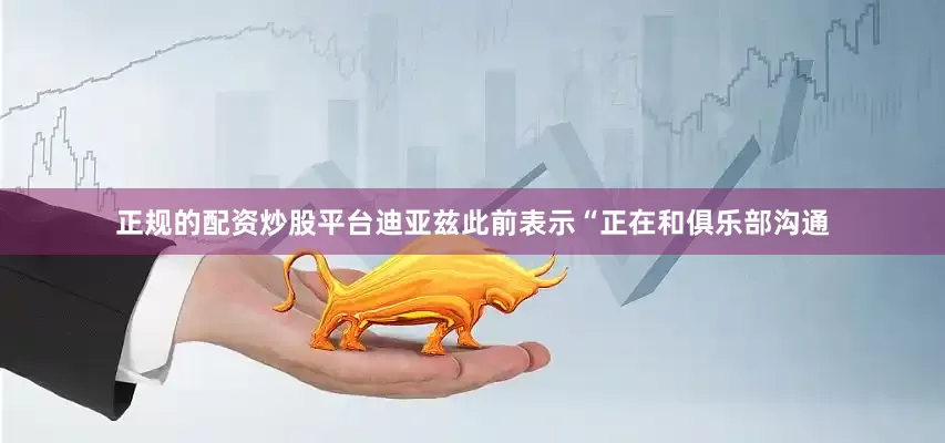 正规的配资炒股平台迪亚兹此前表示“正在和俱乐部沟通