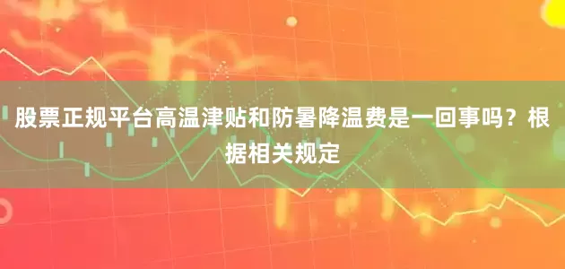 股票正规平台高温津贴和防暑降温费是一回事吗？根据相关规定