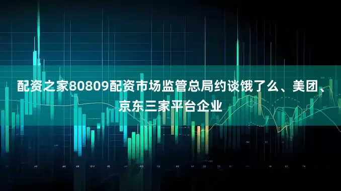 配资之家80809配资市场监管总局约谈饿了么、美团、京东三家平台企业