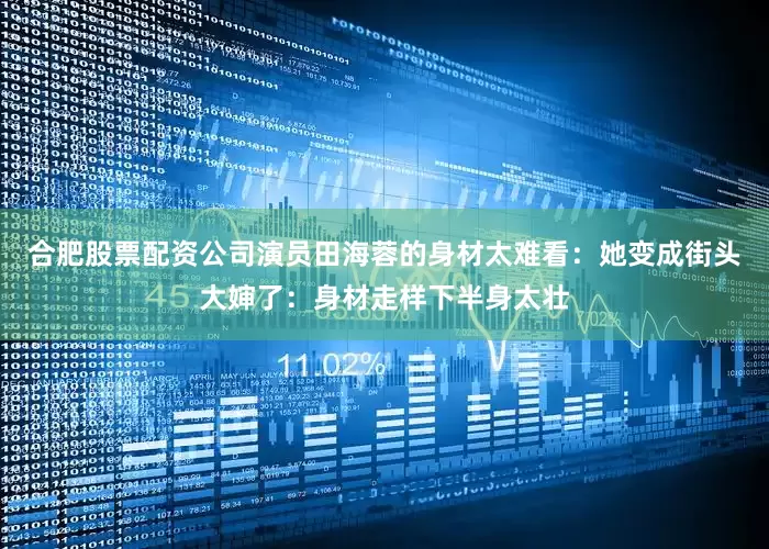 合肥股票配资公司演员田海蓉的身材太难看：她变成街头大婶了：身材走样下半身太壮