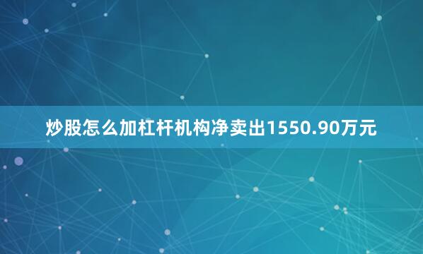 炒股怎么加杠杆机构净卖出1550.90万元