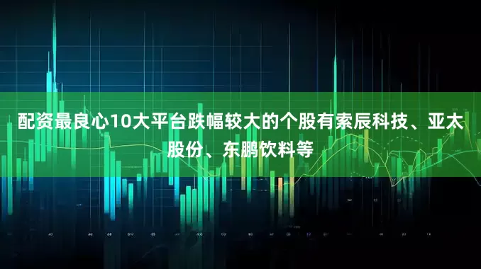 配资最良心10大平台跌幅较大的个股有索辰科技、亚太股份、东鹏饮料等