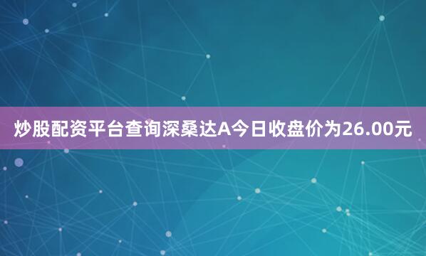 炒股配资平台查询深桑达A今日收盘价为26.00元