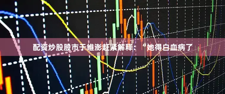 配资炒股股市于维澎赶紧解释：“她得白血病了