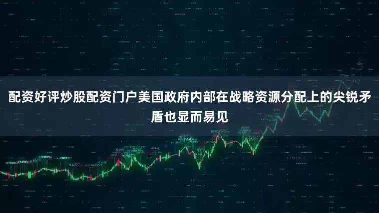 配资好评炒股配资门户美国政府内部在战略资源分配上的尖锐矛盾也显而易见