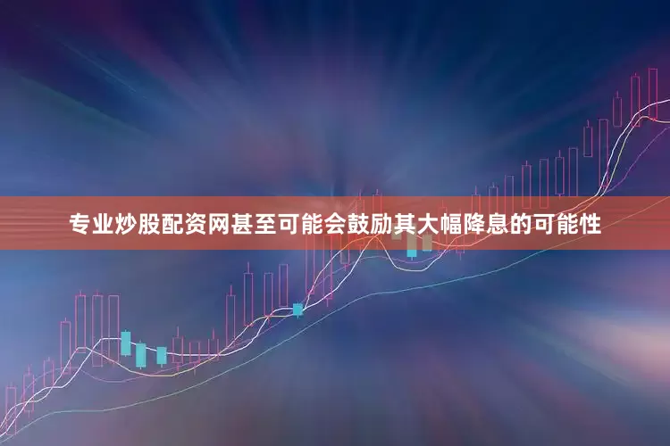 专业炒股配资网甚至可能会鼓励其大幅降息的可能性